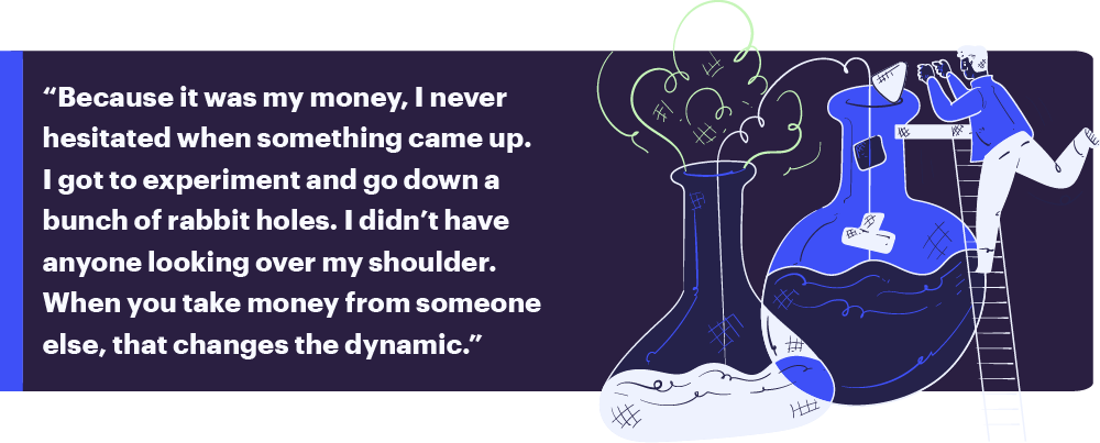 “Because it was my money, I never hesitated when something came up. I got to experiment and go down a bunch of rabbit holes. I didn’t have anyone looking over my shoulder. When you take money from someone else, that changes the dynamic.”