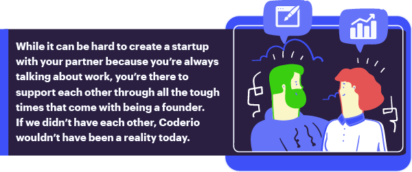 “While it can be hard to create a startup with your partner because you’re always talking about work, you’re there to support each other through all the tough times that come with being a founder. If we didn’t have each other, Coderio wouldn’t have been a reality today.”