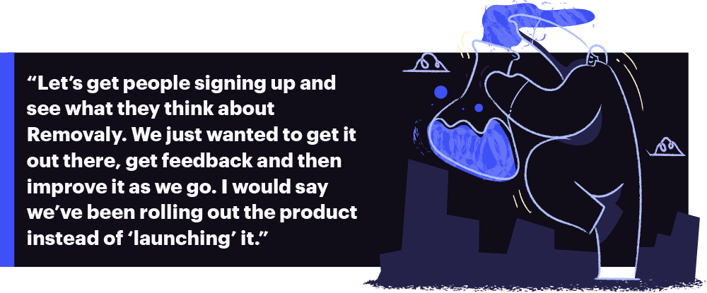 “Let’s get people signing up and see what they think about  Removaly. We just wanted to get it out there, get feedback and then improve it as we go. I would say we’ve been rolling out the product instead of ‘launching’ it.”